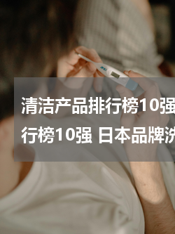 清洁产品排行榜10强 日本品牌洗面奶排行榜10强 日本品牌洗面奶哪个牌子好