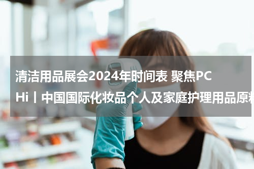 清洁用品展会2024年时间表 聚焦PCHi丨中国国际化妆品个人及家庭护理用品原料展览会
