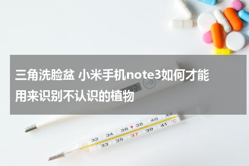 三角洗脸盆 小米手机note3如何才能用来识别不认识的植物