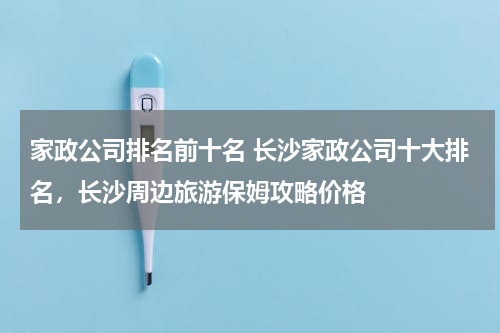家政公司排名前十名 长沙家政公司十大排名，长沙周边旅游保姆攻略价格