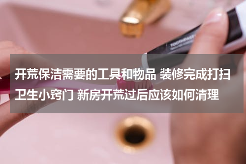 开荒保洁需要的工具和物品 装修完成打扫卫生小窍门 新房开荒过后应该如何清理