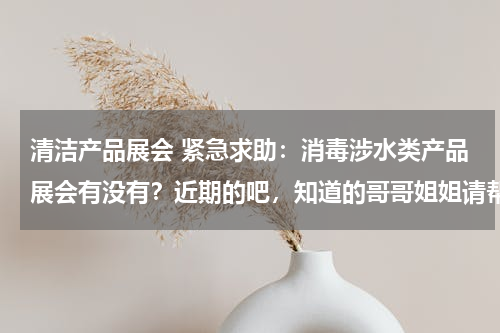 清洁产品展会 紧急求助：消毒涉水类产品展会有没有？近期的吧，知道的哥哥姐姐请帮忙啦