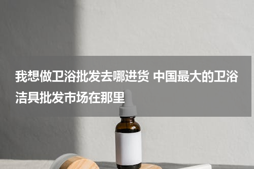 我想做卫浴批发去哪进货 中国最大的卫浴洁具批发市场在那里