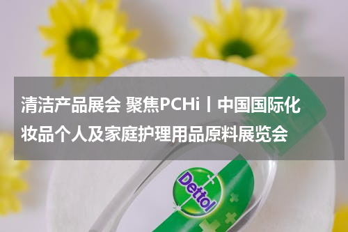 清洁产品展会 聚焦PCHi丨中国国际化妆品个人及家庭护理用品原料展览会