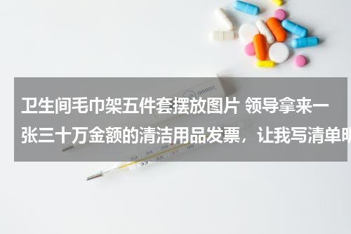 卫生间毛巾架五件套摆放图片 领导拿来一张三十万金额的清洁用品发票，让我写清单明细。请哪位高人帮忙构思下，真的无从下笔。谢谢。