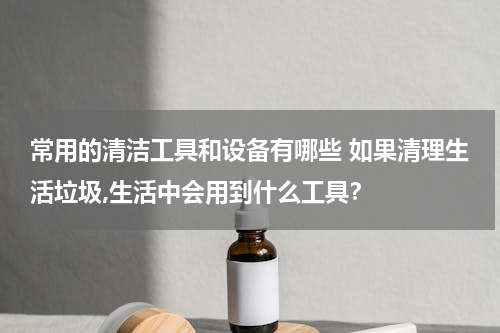 常用的清洁工具和设备有哪些 如果清理生活垃圾,生活中会用到什么工具？