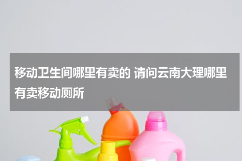 移动卫生间哪里有卖的 请问云南大理哪里有卖移动厕所