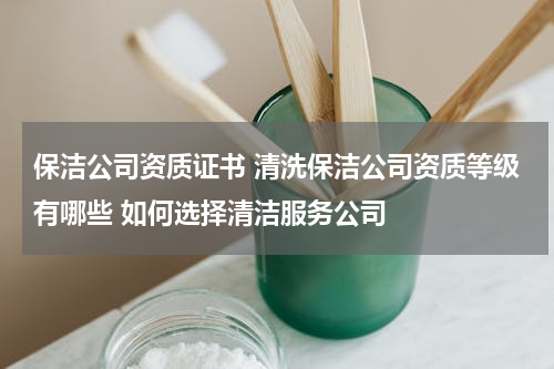 保洁公司资质证书 清洗保洁公司资质等级有哪些 如何选择清洁服务公司