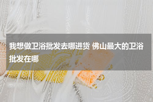 我想做卫浴批发去哪进货 佛山最大的卫浴批发在哪