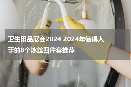 卫生用品展会2024 2024年值得入手的8个冰丝四件套推荐