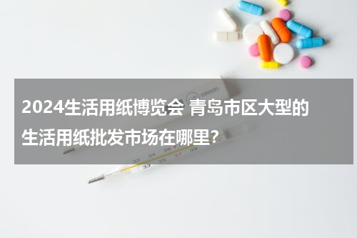 2024生活用纸博览会 青岛市区大型的生活用纸批发市场在哪里？