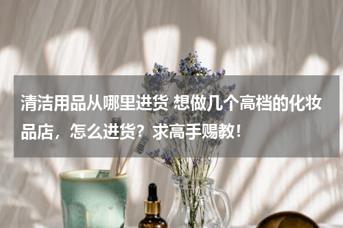 清洁用品从哪里进货 想做几个高档的化妆品店，怎么进货？求高手赐教！