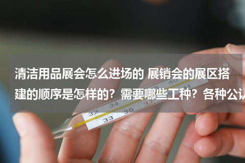清洁用品展会怎么进场的 展销会的展区搭建的顺序是怎样的？需要哪些工种？各种公认的入场顺序是什么？展出的产品是某一款手机，那