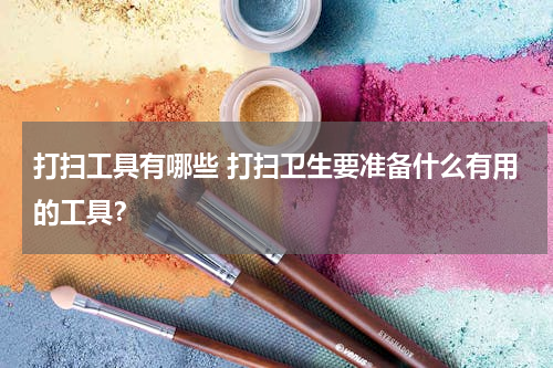 打扫工具有哪些 打扫卫生要准备什么有用的工具？
