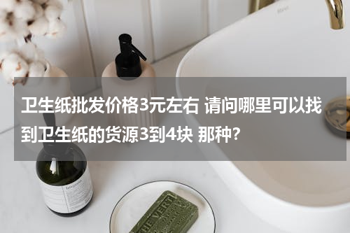 卫生纸批发价格3元左右 请问哪里可以找到卫生纸的货源3到4块 那种？