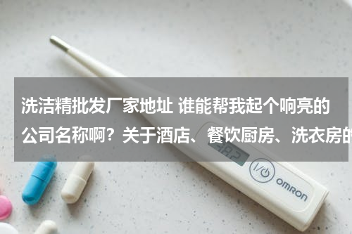 洗洁精批发厂家地址 谁能帮我起个响亮的公司名称啊？关于酒店、餐饮厨房、洗衣房的清洁用品。谢谢各位！