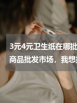 3元4元卫生纸在哪批发 江苏吴江哪有小商品批发市场，我想批发卫生纸。。