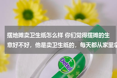 摆地摊卖卫生纸怎么样 你们觉得摆摊的生意好不好，他是卖卫生纸的，每天都从家里拿货出来载到小镇里卖，收入三千左右，他很开朗