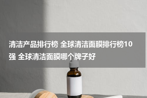 清洁产品排行榜 全球清洁面膜排行榜10强 全球清洁面膜哪个牌子好