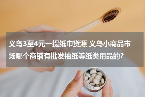 义乌3至4元一提纸巾货源 义乌小商品市场哪个商铺有批发抽纸等纸类用品的？
