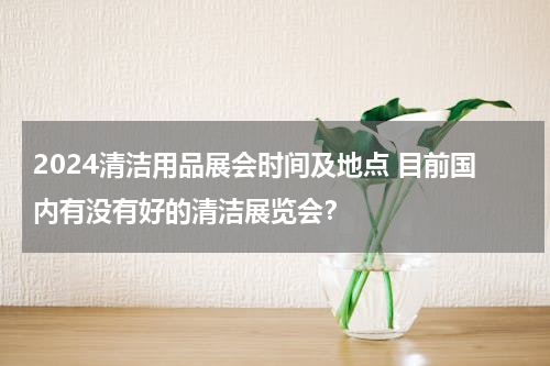 2024清洁用品展会时间及地点 目前国内有没有好的清洁展览会？