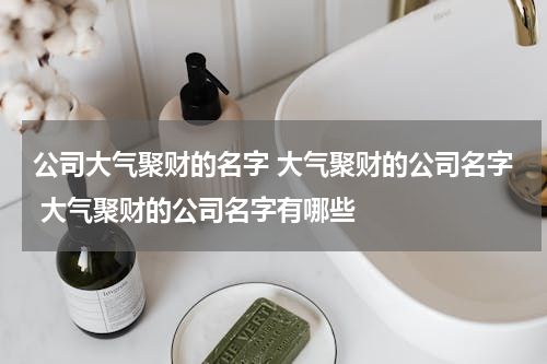 公司大气聚财的名字 大气聚财的公司名字 大气聚财的公司名字有哪些
