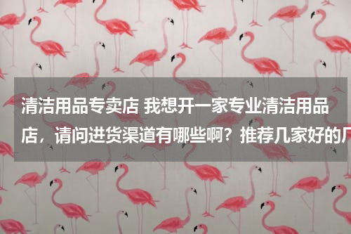 清洁用品专卖店 我想开一家专业清洁用品店，请问进货渠道有哪些啊？推荐几家好的厂家