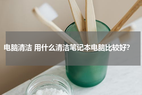 电脑清洁 用什么清洁笔记本电脑比较好？