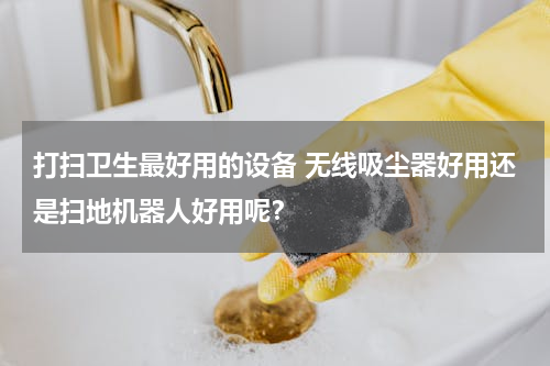 打扫卫生最好用的设备 无线吸尘器好用还是扫地机器人好用呢？