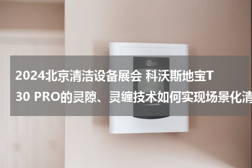 2024北京清洁设备展会 科沃斯地宝T30 PRO的灵隙、灵缠技术如何实现场景化清洁？