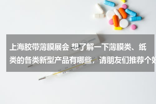 上海胶带薄膜展会 想了解一下薄膜类、纸类的各类新型产品有哪些，请朋友们推荐个好的去处，不胜感激！