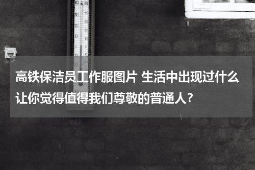 高铁保洁员工作服图片 生活中出现过什么让你觉得值得我们尊敬的普通人？