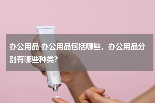 办公用品 办公用品包括哪些，办公用品分别有哪些种类？