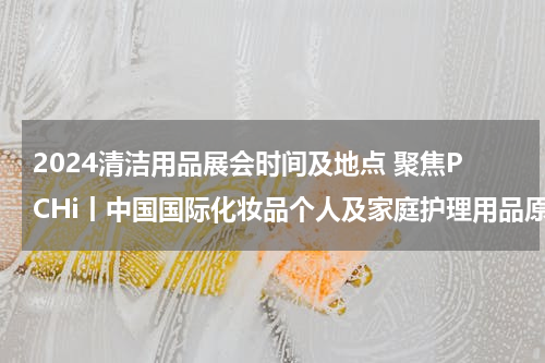 2024清洁用品展会时间及地点 聚焦PCHi丨中国国际化妆品个人及家庭护理用品原料展览会