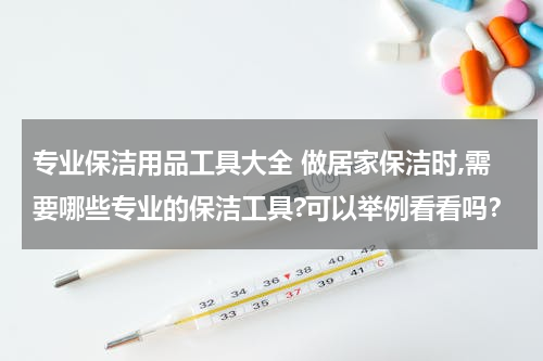 专业保洁用品工具大全 做居家保洁时,需要哪些专业的保洁工具?可以举例看看吗？