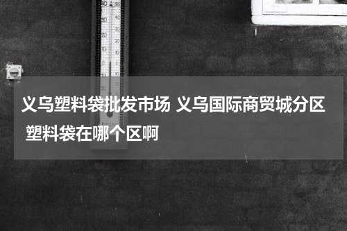 义乌塑料袋批发市场 义乌国际商贸城分区 塑料袋在哪个区啊
