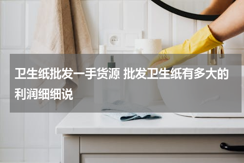 卫生纸批发一手货源 批发卫生纸有多大的利润细细说