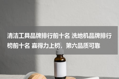 清洁工具品牌排行前十名 洗地机品牌排行榜前十名 嘉得力上榜，第六品质可靠