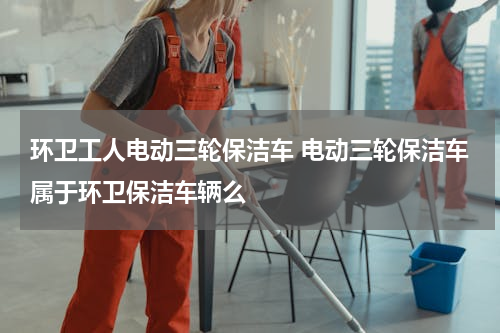 环卫工人电动三轮保洁车 电动三轮保洁车属于环卫保洁车辆么