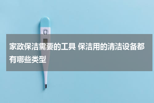 家政保洁需要的工具 保洁用的清洁设备都有哪些类型