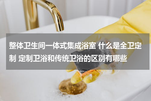 整体卫生间一体式集成浴室 什么是全卫定制 定制卫浴和传统卫浴的区别有哪些