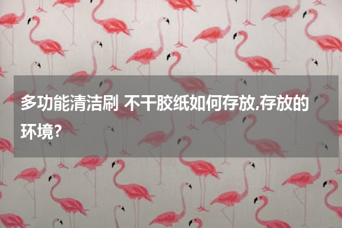 多功能清洁刷 不干胶纸如何存放,存放的环境？