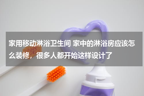 家用移动淋浴卫生间 家中的淋浴房应该怎么装修，很多人都开始这样设计了