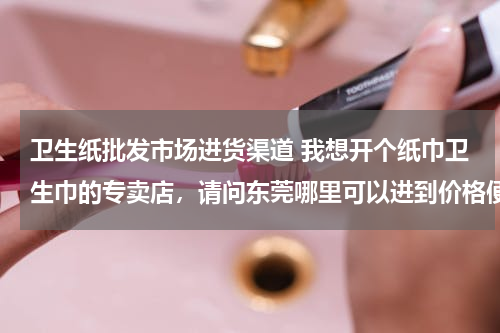 卫生纸批发市场进货渠道 我想开个纸巾卫生巾的专卖店，请问东莞哪里可以进到价格便宜的货呢？