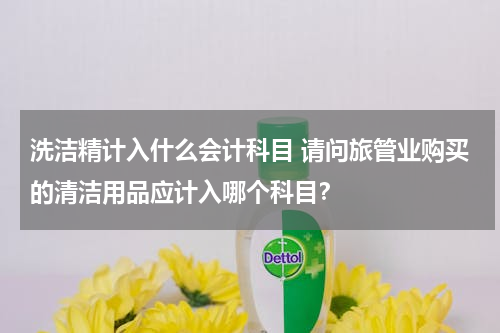 洗洁精计入什么会计科目 请问旅管业购买的清洁用品应计入哪个科目？